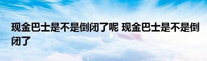 现金巴士是不是倒闭了呢 现金巴士是不是倒闭了 