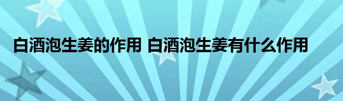 白酒泡生姜的作用 白酒泡生姜有什么作用 