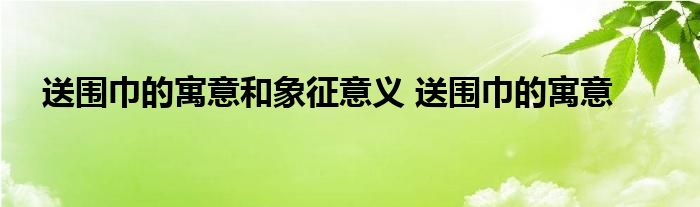 送围巾的寓意和象征意义 送围巾的寓意 