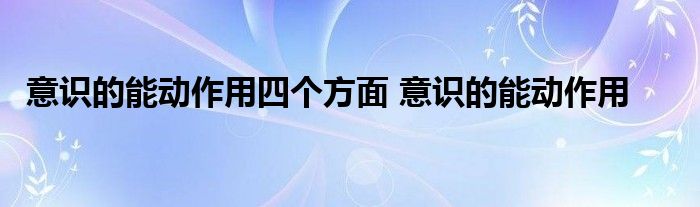 意识的能动作用四个方面 意识的能动作用 