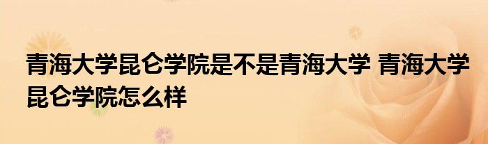 青海大学昆仑学院是不是青海大学 青海大学昆仑学院怎么样 