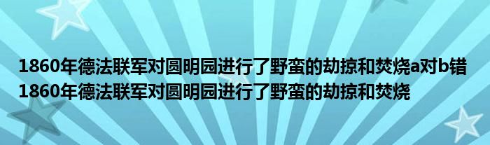 1860年德法联军对圆明园进行了野蛮的劫掠和焚烧a对b错 1860年德法联军对圆明园进行了野蛮的劫掠和焚烧 