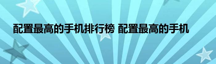 配置最高的手机排行榜 配置最高的手机 