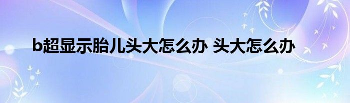 b超显示胎儿头大怎么办 头大怎么办 