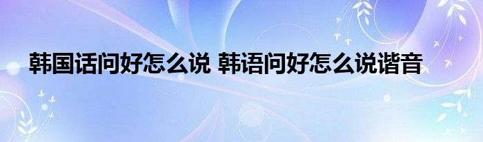 韩国话问好怎么说 韩语问好怎么说谐音 