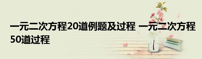 一元二次方程20道例题及过程 一元二次方程50道过程 