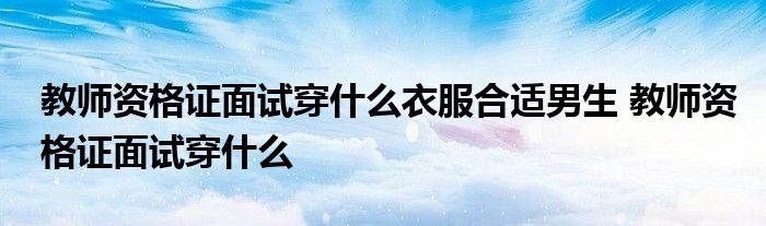 教师资格证面试穿什么衣服合适男生 教师资格证面试穿什么 