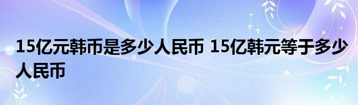 15亿元韩币是多少人民币 15亿韩元等于多少人民币 