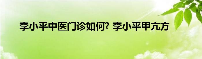 李小平中医门诊如何? 李小平甲亢方 