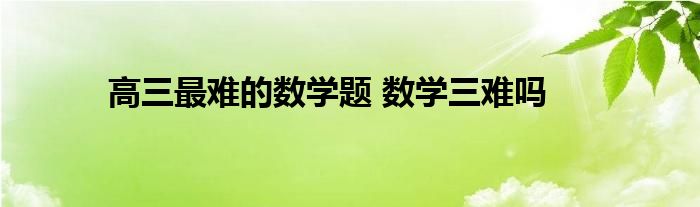 高三最难的数学题 数学三难吗 