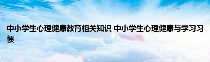 中小学生心理健康教育相关知识 中小学生心理健康与学习习惯 