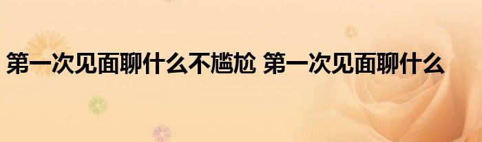 第一次见面聊什么不尴尬 第一次见面聊什么 