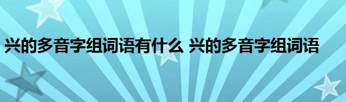 兴的多音字组词语有什么 兴的多音字组词语 