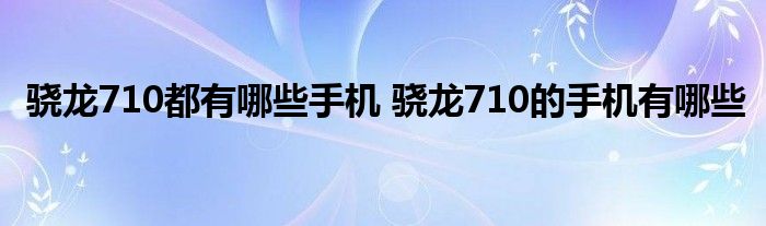 骁龙710都有哪些手机 骁龙710的手机有哪些 