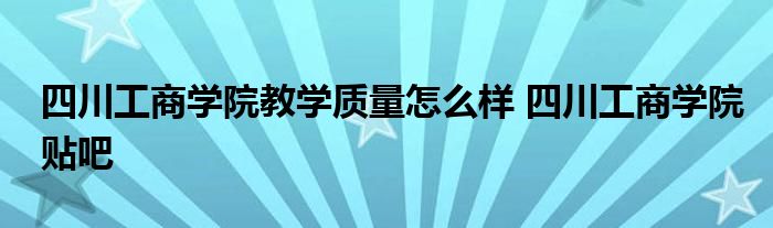 四川工商学院教学质量怎么样 四川工商学院贴吧 