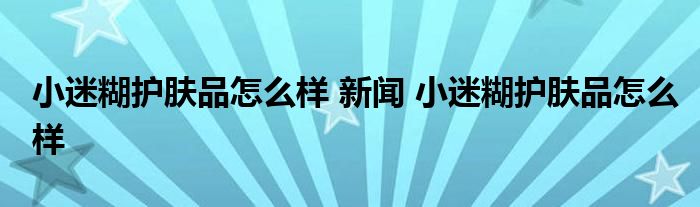 小迷糊护肤品怎么样 新闻 小迷糊护肤品怎么样 