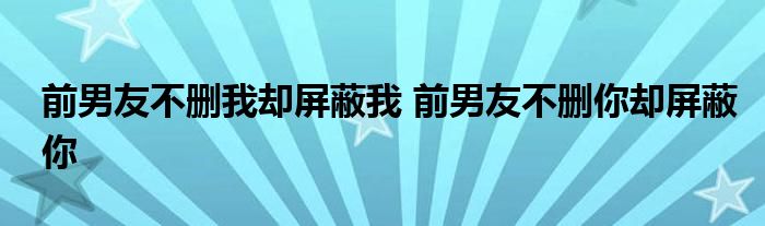 前男友不删我却屏蔽我 前男友不删你却屏蔽你 